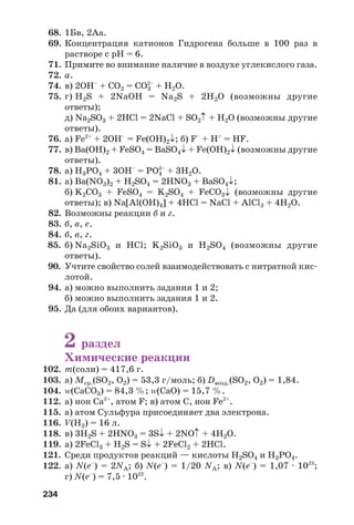 234
68. 1Бв, 2Аа.
69. Концентрация катионов Гидрогена больше в 100 раз в
растворе с рН = 6.
71. Примите во внимание наличие в воздухе углекислого газа.
72. а.
74. в) 2ОН–
+ СO2 = СO3
2–
+ H2O.
75. г) H2S + 2NaOH = Na2S + 2H2O (возможны другие
ответы);
д) Na2SO3 + 2HCl = 2NaCl + SO2↑ + H2O (возможны другие
ответы).
76. а) Fe2+
+ 2OH–
= Fe(OH)2↓; б) F–
+ H+
= HF.
77. в) Ba(OH)2 + FeSO4 = BaSO4↓ + Fe(OH)2↓ (возможны другие
ответы).
78. а) H3PO4 + 3OH–
= PO4
3–
+ 3H2O.
81. а) Ba(NO3)2 + H2SO4 = 2HNO3 + BaSO4↓;
б) K2CO3 + FeSO4 = K2SO4 + FeCO3↓ (возможны другие
ответы); в) Na[Al(OH)4] + 4HCl = NaCl + AlCl3 + 4H2O.
82. Возможны реакции б и г.
83. б, в, е.
84. б, в, г.
85. б) Na2SiO3 и HCl; K2SiO3 и H2SO4 (возможны другие
ответы).
90. Учтите свойство солей взаимодействовать с нитратной кис
лотой.
94. а) можно выполнить задания 1 и 2;
б) можно выполнить задания 1 и 2.
95. Да (для обоих вариантов).
2 раздел
Химические реакции
102. m(соли) = 417,6 г.
103. а) Мср.(SO2, O2) = 53,3 г/моль; б) Dвозд.(SO2, O2) = 1,84.
104. Z(CaCO3) = 84,3 %; Z(CaO) = 15,7 %.
112. а) ион Са2+
, атом F; в) атом С, ион Fe2+
.
115. а) атом Сульфура присоединяет два электрона.
116. V(H2) = 16 л.
118. в) 3H2S + 2HNO3 = 3S↓ + 2NO↑ + 4H2O.
119. а) 2FeCl3 + H2S = S↓ + 2FeCl2 + 2HCl.
121. Среди продуктов реакций — кислоты H2SO4 и H3PO4.
122. а) N(e–
) = 2NA; б) N(e–
) = 1/20 NA; в) N(e–
) = 1,07 · 1023
;
г) N(e–
) = 7,5 · 1022
.
 