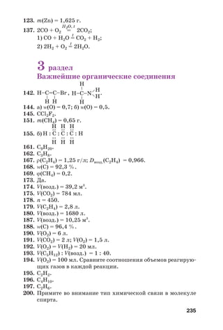 235
123. m(Zn) = 1,625 г.
H2O, t
137. 2СО + О2 = 2СО2;
t
1) СО + Н2О = СО2 + Н2;
t
2) 2Н2 + О2 = 2Н2О.
3 раздел
Важнейшие органические соединения
142. , .
144. а) Z(О) = 0,7; б) Z(О) = 0,5.
145. СCl2F2.
151. m(CH4) = 0,65 г.
155. б)
161. С9Н20.
162. C3H8.
167. ρ(C2H4) = 1,25 г/л; Dвозд.(C2H4) = 0,966.
168. Z(C) = 92,3 %.
169. ϕ(СН4) = 0,2.
173. Да.
174. V(возд.) = 39,2 м3
.
175. V(CО2) = 784 мл.
178. n = 450.
179. V(C2H4) = 2,8 л.
180. V(возд.) = 1680 л.
187. V(возд.) = 10,25 м3
.
188. Z(C) = 96,4 %.
190. V(О2) = 6 л.
191. V(СO2) = 2 л; V(О2) = 1,5 л.
192. V(O2) = V(Н2) = 20 мл.
193. V(С5H12) : V(возд.) = 1 : 40.
194. V(О2) = 100 мл. Сравните соотношения объемов реагирую
щих газов в каждой реакции.
195. С2H2.
196. С4Н10.
197. С2Н6.
200. Примите во внимание тип химической связи в молекуле
спирта.
Н–C=С–Br
–
–
Н Н
Н–C–N
––
––
Н
Н
Н
Н
Н : C : C : C : Н
:
Н
:
Н
:
Н
:
Н
:
Н
:
Н
 