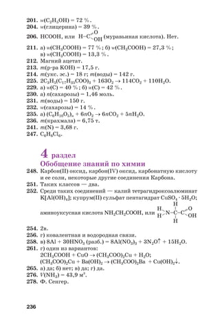 236
=–
–
– OH
O
N–C–C
––
Н
Н
Н
Н
201. Z(C2H5OH) = 72 %.
204. Z(глицерина) = 39 %.
206. НСООН, или (муравьиная кислота). Нет.
211. а) Z(CH3COOH) = 77 %; б) Z(CH3COOH) = 27,3 %;
в) Z(CH3COOH) = 13,3 %.
212. Магний ацетат.
213. m(р ра KOH) = 17,5 г.
214. m(укс. эс.) = 18 г; m(воды) = 142 г.
225. 2С3Н5(С17Н35СОО)3 + 163О2 → 114СО2 + 110Н2О.
229. а) Z(C) = 40 %; б) Z(C) = 42 %.
230. а) n(сахарозы) = 1,46 моль.
231. m(воды) = 150 г.
232. Z(сахарозы) = 14 %.
235. а) (С6Н10О5)n + 6nО2 → 6nСО2 + 5nН2О.
236. m(крахмала) = 6,75 т.
241. m(N) = 3,68 г.
247. C6H6Cl6.
4 раздел
Обобщение знаний по химии
248. Карбон(IІ) оксид, карбон(ІV) оксид, карбонатную кислоту
и ее соли, некоторые другие соединения Карбона.
251. Таких классов — два.
252. Среди таких соединений — калий тетрагидроксоалюминат
K[Al(OH)4]; купрум(ІІ) сульфат пентагидрат CuSO4 · 5H2O;
аминоуксусная кислота NH2CH2COOH, или
254. 2в.
256. г) ковалентная и водородная связи.
258. в) 8Al + 30HNO3 (разб.) = 8Al(NO3)3 + 3N2O↑ + 15H2O.
261. г) один из вариантов:
2СН3СООН + CuO → (CH3COO)2Cu + H2O;
(CH3COO)2Cu + Ва(ОН)2 → (CH3COO)2Ва + Cu(OН)2↓.
265. а) да; б) нет; в) да; г) да.
276. V(NH3) = 43,9 м3
.
278. Ф. Сенгер.
=– OH
O
H–C
 