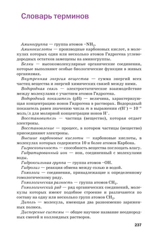 237
Словарь терминов
Аминогруппа — группа атомов –NH2.
Аминокислоты — производные карбоновых кислот, в моле
кулах которых один или несколько атомов Гидрогена углево
дородных остатков замещены на аминогруппы.
Белки — высокомолекулярные органические соединения,
которые выполняют особые биологические функции в живых
организмах.
Внутренняя энергия вещества — сумма энергий всех
частиц вещества и энергий химических связей между ними.
Водородная связь — электростатическое взаимодействие
между молекулами с участием атомов Гидрогена.
Водородный показатель (рН) — величина, характеризую
щая концентрацию ионов Гидрогена в растворах. Водородный
показатель равен значению числа m в выражении с(Н+
) = 10–m
моль/л для молярной концентрации ионов Н+
.
Восстановитель — частица (вещество), которая отдает
электроны.
Восстановление — процесс, в котором частицы (вещество)
присоединяют электроны.
Высшие карбоновые кислоты — карбоновые кислоты, в
молекулах которых содержится 10 и более атомов Карбона.
Гигроскопичность — способность вещества поглощать влагу.
Гидратированный ион — ион, соединенный с молекулами
воды.
Гидроксильная группа — группа атомов –ОН.
Гидролиз — реакция обмена между солью и водой.
Гомологи — соединения, принадлежащие к определенному
гомологическому ряду.
Гомологическая разность — группа атомов СН2.
Гомологический ряд — ряд органических соединений, моле
кулы которых имеют подобное строение и различаются по
составу на одну или несколько групп атомов СН2.
Диполь — молекула, имеющая два разноименно заряжен
ных полюса.
Дисперсные системы — общее научное название неоднород
ных смесей и коллоидных растворов.
 