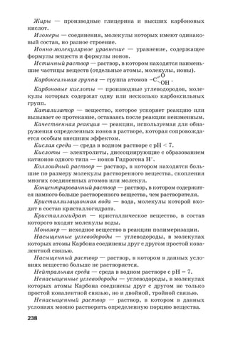 238
Жиры — производные глицерина и высших карбоновых
кислот.
Изомеры — соединения, молекулы которых имеют одинако
вый состав, но разное строение.
Ионно молекулярное уравнение — уравнение, содержащее
формулы веществ и формулы ионов.
Истинный раствор — раствор, в котором находятся наимень
шие частицы веществ (отдельные атомы, молекулы, ионы).
Карбоксильная группа — группа атомов .
Карбоновые кислоты — производные углеводородов, моле
кулы которых содержат одну или несколько карбоксильных
групп.
Катализатор — вещество, которое ускоряет реакцию или
вызывает ее протекание, оставаясь после реакции неизменным.
Качественная реакция — реакция, используемая для обна
ружения определенных ионов в растворе, которая сопровожда
ется особым внешним эффектом.
Кислая среда — среда в водном растворе с рН < 7.
Кислоты — электролиты, диссоциирующие с образованием
катионов одного типа — ионов Гидрогена Н+
.
Коллоидный раствор — раствор, в котором находятся боль
шие по размеру молекулы растворенного вещества, скопления
многих соединенных атомов или молекул.
Концентрированный раствор — раствор, в котором содержит
ся намного больше растворенного вещества, чем растворителя.
Кристаллизационная вода — вода, молекулы которой вхо
дят в состав кристаллогидрата.
Кристаллогидрат — кристаллическое вещество, в состав
которого входят молекулы воды.
Мономер — исходное вещество в реакции полимеризации.
Насыщенные углеводороды — углеводороды, в молекулах
которых атомы Карбона соединены друг с другом простой кова
лентной связью.
Насыщенный раствор — раствор, в котором в данных усло
виях вещество больше не растворяется.
Нейтральная среда — среда в водном растворе с рН = 7.
Ненасыщенные углеводороды — углеводороды, в молекулах
которых атомы Карбона соединены друг с другом не только
простой ковалентной связью, но и двойной, тройной связью.
Ненасыщенный раствор — раствор, в котором в данных
условиях можно растворить определенную порцию вещества.
=– OH
O
–C
 