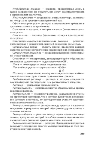 239
Необратимая реакция — реакция, протекающая лишь в
одном направлении (ее продукты не могут взаимодействовать
с образованием реагентов).
Неэлектролиты — соединения, водные растворы и распла
вы которых не проводят электрический ток.
Обратимая реакция — реакция, которая может протекать в
противоположных направлениях.
Окисление — процесс, в котором частицы (вещество) отдают
электроны.
Окислитель — частица (вещество), которая присоединяет
электроны.
Окислительно восстановительная реакция — реакция,
протекающая с изменением степеней окисления элементов.
Органическая химия — область химии, предметом которой
является изучение органических соединений и их превращений.
Органические вещества — соединения Карбона (с некоторы
ми исключениями).
Основания — электролиты, диссоциирующие с образовани
ем анионов одного типа — гидроксид ионов OH–
.
Пена — неоднородная смесь жидкости и газа.
Пептидная группа — группа атомов .
Полимер — соединение, молекулы которого состоят из боль
шого количества групп атомов одинакового строения.
Разбавленный раствор — раствор, в котором содержится
намного больше растворителя, чем растворенного вещества.
Раствор — однородная смесь веществ.
Растворимость — свойство вещества образовывать с другим
веществом раствор.
Растворитель — компонент раствора, находящийся в таком
же агрегатном состоянии, что и раствор. Если таких компонен
тов раствора несколько, то растворителем считают вещество,
масса которого наибольшая.
Реакция замещения — реакция между простым и сложным
веществом, в результате которой образуются другие простое и
сложное вещества.
Реакция обмена — реакция между двумя сложными веще
ствами, в результате которой они обмениваются своими состав
ными частями (атомами, группами атомов, ионами).
Реакция полимеризации — реакция образования полимера в
результате соединения многих молекул мономера за счет раз
рушения кратных связей.
–
=
HO
–C–N–
 