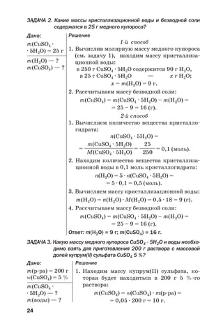 24
ЗАДАЧА 2. Какие массы кристаллизационной воды и безводной соли
содержатся в 25 г медного купороса?
Дано:
m(CuSO4 ·
· 5H2O) = 25 г
m(Н2О) — ?
m(CuSO4) — ?
Решение
1 й способ
1. Вычислив молярную массу медного купороса
(см. задачу 1), находим массу кристаллиза
ционной воды:
в 250 г CuSO4 · 5H2O содержится 90 г Н2О,
в 25 г CuSO4 · 5H2O — х г Н2О;
х = m(Н2О) = 9 г.
2. Рассчитываем массу безводной соли:
m(CuSO4) = m(CuSO4 · 5H2O) – m(Н2О) =
= 25 – 9 = 16 (г).
2 й способ
1. Вычисляем количество вещества кристалло
гидрата:
n(CuSO4 · 5H2O) =
m(CuSO4 · 5H2O) 25
= ——————————= ————= 0,1 (моль).
М(CuSO4 · 5H2O) 250
2. Находим количество вещества кристаллиза
ционной воды в 0,1 моль кристаллогидрата:
n(Н2О) = 5 · n(CuSO4 · 5H2O) =
= 5 · 0,1 = 0,5 (моль).
3. Вычисляем массу кристаллизационной воды:
m(Н2О) = n(Н2О) · М(H2O) = 0,5 · 18 = 9 (г).
4. Рассчитываем массу безводной соли:
m(CuSO4) = m(CuSO4 · 5H2O) – m(Н2О) =
= 25 – 9 = 16 (г).
Ответ: m(Н2О) = 9 г; m(CuSO4) = 16 г.
ЗАДАЧА 3. Какую массу медного купороса CuSO4 · 5H2O и воды необхо
димо взять для приготовления 200 г раствора с массовой
долей купрум(ІІ) сульфата CuSO4 5 %?
Дано:
m(р ра) = 200 г
Z(CuSO4) = 5 %
m(CuSO4 ·
· 5H2O) — ?
m(воды) — ?
Решение
1. Находим массу купрум(ІІ) сульфата, ко
торая будет находиться в 200 г 5 % го
раствора:
m(CuSO4) = Z(CuSO4) · m(р ра) =
= 0,05 · 200 г = 10 г.
 