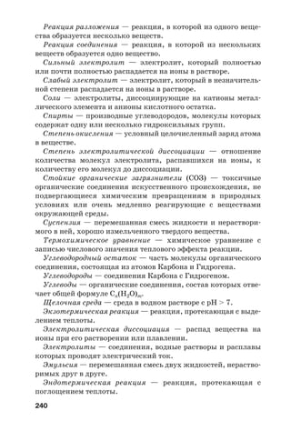 240
Реакция разложения — реакция, в которой из одного веще
ства образуется несколько веществ.
Реакция соединения — реакция, в которой из нескольких
веществ образуется одно вещество.
Сильный электролит — электролит, который полностью
или почти полностью распадается на ионы в растворе.
Слабый электролит — электролит, который в незначитель
ной степени распадается на ионы в растворе.
Соли — электролиты, диссоциирующие на катионы метал
лического элемента и анионы кислотного остатка.
Спирты — производные углеводородов, молекулы которых
содержат одну или несколько гидроксильных групп.
Степень окисления — условный целочисленный заряд атома
в веществе.
Степень электролитической диссоциации — отношение
количества молекул электролита, распавшихся на ионы, к
количеству его молекул до диссоциации.
Стойкие органические загрязнители (СОЗ) — токсичные
органические соединения искусственного происхождения, не
подвергающиеся химическим превращениям в природных
условиях или очень медленно реагирующие с веществами
окружающей среды.
Суспензия — перемешанная смесь жидкости и нераствори
мого в ней, хорошо измельченного твердого вещества.
Термохимическое уравнение — химическое уравнение с
записью числового значения теплового эффекта реакции.
Углеводородный остаток — часть молекулы органического
соединения, состоящая из атомов Карбона и Гидрогена.
Углеводороды — соединения Карбона с Гидрогеном.
Углеводы — органические соединения, состав которых отве
чает общей формуле Сn(H2O)m.
Щелочная среда — среда в водном растворе с рН > 7.
Экзотермическая реакция — реакция, протекающая с выде
лением теплоты.
Электролитическая диссоциация — распад вещества на
ионы при его растворении или плавлении.
Электролиты — соединения, водные растворы и расплавы
которых проводят электрический ток.
Эмульсия — перемешанная смесь двух жидкостей, нераство
римых друг в друге.
Эндотермическая реакция — реакция, протекающая с
поглощением теплоты.
 