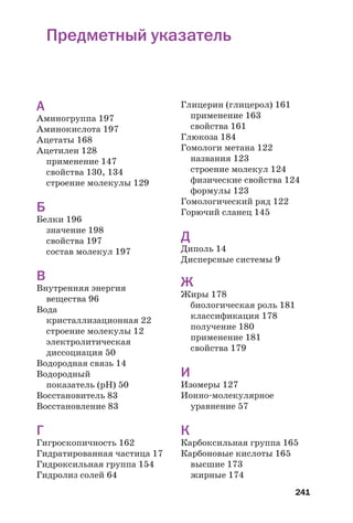 241
Предметный указатель
А
Аминогруппа 197
Аминокислота 197
Ацетаты 168
Ацетилен 128
применение 147
свойства 130, 134
строение молекулы 129
Б
Белки 196
значение 198
свойства 197
состав молекул 197
В
Внутренняя энергия
вещества 96
Вода
кристаллизационная 22
строение молекулы 12
электролитическая
диссоциация 50
Водородная связь 14
Водородный
показатель (рН) 50
Восстановитель 83
Восстановление 83
Г
Гигроскопичность 162
Гидратированная частица 17
Гидроксильная группа 154
Гидролиз солей 64
Глицерин (глицерол) 161
применение 163
свойства 161
Глюкоза 184
Гомологи метана 122
названия 123
строение молекул 124
физические свойства 124
формулы 123
Гомологический ряд 122
Горючий сланец 145
Д
Диполь 14
Дисперсные системы 9
Ж
Жиры 178
биологическая роль 181
классификация 178
получение 180
применение 181
свойства 179
И
Изомеры 127
Ионно молекулярное
уравнение 57
К
Карбоксильная группа 165
Карбоновые кислоты 165
высшие 173
жирные 174
 