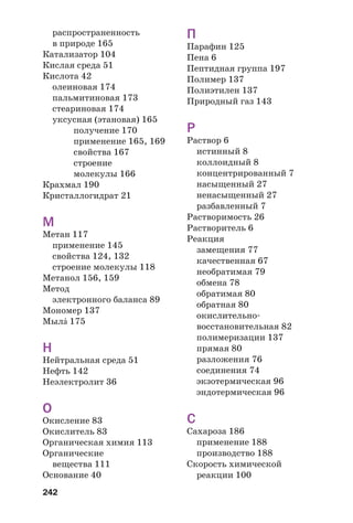 242
распространенность
в природе 165
Катализатор 104
Кислая среда 51
Кислота 42
олеиновая 174
пальмитиновая 173
стеариновая 174
уксусная (этановая) 165
получение 170
применение 165, 169
свойства 167
строение
молекулы 166
Крахмал 190
Кристаллогидрат 21
М
Метан 117
применение 145
свойства 124, 132
строение молекулы 118
Метанол 156, 159
Метод
электронного баланса 89
Мономер 137
МылŽ 175
Н
Нейтральная среда 51
Нефть 142
Неэлектролит 36
О
Окисление 83
Окислитель 83
Органическая химия 113
Органические
вещества 111
Основание 40
П
Парафин 125
Пена 6
Пептидная группа 197
Полимер 137
Полиэтилен 137
Природный газ 143
Р
Раствор 6
истинный 8
коллоидный 8
концентрированный 7
насыщенный 27
ненасыщенный 27
разбавленный 7
Растворимость 26
Растворитель 6
Реакция
замещения 77
качественная 67
необратимая 79
обмена 78
обратимая 80
обратная 80
окислительно
восстановительная 82
полимеризации 137
прямая 80
разложения 76
соединения 74
экзотермическая 96
эндотермическая 96
С
Сахароза 186
применение 188
производство 188
Скорость химической
реакции 100
 