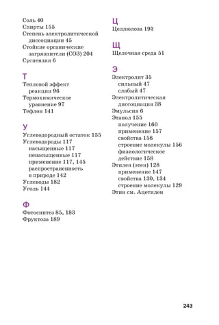 243
Соль 40
Спирты 155
Степень электролитической
диссоциации 45
Стойкие органические
загрязнители (СОЗ) 204
Суспензия 6
Т
Тепловой эффект
реакции 96
Термохимическое
уравнение 97
Тефлон 141
У
Углеводородный остаток 155
Углеводороды 117
насыщенные 117
ненасыщенные 117
применение 117, 145
распространенность
в природе 142
Углеводы 182
Уголь 144
Ф
Фотосинтез 85, 183
Фруктоза 189
Ц
Целлюлоза 193
Щ
Щелочная среда 51
Э
Электролит 35
сильный 47
слабый 47
Электролитическая
диссоциация 38
Эмульсия 6
Этанол 155
получение 160
применение 157
свойства 156
строение молекулы 156
физиологическое
действие 158
Этилен (этен) 128
применение 147
свойства 130, 134
строение молекулы 129
Этин см. Ацетилен
 