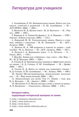 244
Литература для учащихся
1. Аликберова Л. Ю. Занимательная химия: Книга для уча
щихся, учителей и родителей / Л. Ю. Аликберова. — М. :
АСТ ПРЕСС, 2002. — 560 с.
2. Василега М. Д. Цікава хімія / М. Д. Василега. — К. : Рад.
шк., 1989. — 188 с.
3. Карцова А. А. Химия без формул / А. А. Карцова. — СПб. :
Авалон ; Азбука классика, 2005. — 112 с.
4. Левицкий М. М. Увлекательная химия. Просто о слож
ном, забавно о серьезном / М. М. Левицкий. — М. : АСТ ;
Астрель, 2008. — 448 с.
5. Леенсон И. А. 100 вопросов и ответов по химии : учеб.
пособие / И. А. Леенсон. — М. : АСТ ; Астрель, 2002. — 347 с.
6. Лєєнсон І. А. Дивовижна хімія / І. А. Лєєнсон. — Х . :
Ранок, 2011. — 176 с.
7. Мур Дж. Химия для «чайников» : пер. с англ. / Дж. Мур. —
М. : И. Д. Вильямс, 2007. — 320 с.
8. Степин Б. Д. Занимательные задания и эффектные опыты
по химии / Б. Д. Степин, Л. Ю. Аликберова. — М. : Дрофа,
2002. — 432 с.
9. Степин Б. Д. Книга по химии для домашнего чтения /
Б. Д. Степин, Л. Ю. Аликберова. — М. : Химия, 1995. — 400 с.
10. Химия (Иллюстрированная энциклопедия школьни
ка). — М. : Мир энциклопедий, 2006. — 96 с.
11. Энциклопедия для детей. Том 17. Химия / глав. ред.
В. А. Володин. — М. : Аванта+, 2000. — 640 с.
12. Яковішин Л. О. Цікаві досліди з хімії: у школі та вдома /
Л. О. Яковішин. — Севастополь : Біблекс, 2006. — 176 с.
Интернет сайты,
содержащие интересный материал по химии
1. http://chemistry chemists.com
2. http://www.hemi.nsu.ru
3. http://www.hij.ru
4. http://www.school collection.edu.ru
 