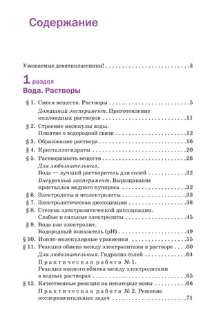 Cодержание
Уважаемые девятиклассники! . . . . . . . . . . . . . . . . . . . . . . . . . .3
1раздел
Вода. Растворы
§ 1. Смеси веществ. Растворы . . . . . . . . . . . . . . . . . . . . . . . . .5
Домашний эксперимент. Приготовление
коллоидных растворов . . . . . . . . . . . . . . . . . . . . . . . . . .11
§ 2. Строение молекулы воды.
Понятие о водородной связи . . . . . . . . . . . . . . . . . . . . . .12
§ 3. Образование раствора . . . . . . . . . . . . . . . . . . . . . . . . . . .16
§ 4. Кристаллогидраты . . . . . . . . . . . . . . . . . . . . . . . . . . . . .20
§ 5. Растворимость веществ . . . . . . . . . . . . . . . . . . . . . . . . . .26
Для любознательных.
Вода — лучший растворитель для солей . . . . . . . . . . . .32
Внеурочный эксперимент. Выращивание
кристаллов медного купороса . . . . . . . . . . . . . . . . . . . .32
§ 6. Электролиты и неэлектролиты . . . . . . . . . . . . . . . . . . . .33
§ 7. Электролитическая диссоциация . . . . . . . . . . . . . . . . . .38
§ 8. Степень электролитической диссоциации.
Слабые и сильные электролиты . . . . . . . . . . . . . . . . . . .45
§ 9. Вода как электролит.
Водородный показатель (рН) . . . . . . . . . . . . . . . . . . . . .49
§ 10. Ионно молекулярные уравнения . . . . . . . . . . . . . . . . .55
§ 11. Реакции обмена между электролитами в растворе . . . .60
Для любознательных. Гидролиз солей . . . . . . . . . . . . .64
П р а к т и ч е с к а я р а б о т а № 1.
Реакции ионного обмена между электролитами
в водных растворах . . . . . . . . . . . . . . . . . . . . . . . . . . . . .65
§ 12. Качественные реакции на некоторые ионы . . . . . . . . . .66
П р а к т и ч е с к а я р а б о т а № 2. Решение
экспериментальных задач . . . . . . . . . . . . . . . . . . . . . . .71
 
