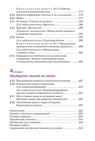 П р а к т и ч е с к а я р а б о т а № 3. Свойства
уксусной (этановой) кислоты . . . . . . . . . . . . . . . . . . . .171
§ 29. Высшие карбоновые кислоты и их соли (мылŽ) . . . . .173
§ 30. Жиры . . . . . . . . . . . . . . . . . . . . . . . . . . . . . . . . . . . . . . .177
§ 31. Углеводы. Глюкоза и сахароза . . . . . . . . . . . . . . . . . . .182
Для любознательных. Фруктоза . . . . . . . . . . . . . . . . .189
§ 32. Крахмал. Целлюлоза . . . . . . . . . . . . . . . . . . . . . . . . . .190
Домашний эксперимент. Обнаружение крахмала
в пищевых продуктах . . . . . . . . . . . . . . . . . . . . . . . . . .195
§ 33. Белки . . . . . . . . . . . . . . . . . . . . . . . . . . . . . . . . . . . . . . .195
Для любознательных. Структура белков . . . . . . . . . .200
П р а к т и ч е с к а я р а б о т а № 4. Обнаружение
органических соединений в пищевых продуктах . . . .200
Для любознательных. Обнаружение
глюкозы в меде . . . . . . . . . . . . . . . . . . . . . . . . . . . . . . .202
§ 34. Природные и синтетические органические
соединения. Защита окружающей среды
от загрязнения органическими соединениями . . . . . .202
4раздел
Обобщение знаний по химии
§ 35. Многообразие веществ и химических реакций . . . . . .207
§ 36. Взаимосвязи между веществами
и их взаимопревращения . . . . . . . . . . . . . . . . . . . . . . .215
Для любознательных. Взаимопревращения
простых веществ химического элемента . . . . . . . . . . .221
§ 37. Место химии среди естественных наук.
Значение химии для развития человечества . . . . . . . .222
§ 38. Химическая наука в мире и Украине.
Выдающиеся химики . . . . . . . . . . . . . . . . . . . . . . . . . .227
Послесловие . . . . . . . . . . . . . . . . . . . . . . . . . . . . . . . . . . . . . .232
Ответы к задачам и упражнениям . . . . . . . . . . . . . . . . . . . .233
Словарь терминов . . . . . . . . . . . . . . . . . . . . . . . . . . . . . . . . . .237
Предметный указатель . . . . . . . . . . . . . . . . . . . . . . . . . . . . . .241
Литература для учащихся . . . . . . . . . . . . . . . . . . . . . . . . . . .244
Интернет сайты,
содержащие интересный материал по химии . . . . . . . . . . .244
 
