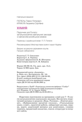 Навчальне видання
ПОПЕЛЬ Павло Петрович
КРИКЛЯ Людмила Сергіївна
ХІМІЯ
Підручник для 9 класу
загальноосвітніх навчальних закладів
з навчанням російською мовою
Переклад з української мови П. П. Попеля
Рекомендовано Міністерством освіти і науки України
Видано за рахунок державних коштів.
Продаж заборонено
Редактор Г. Т. Сенькович
Коректор Г. А. Теремко
Художнє оформлення В. М. Штогрина
Комп’ютерна верстка Є. М. Байдюка
Формат 60×90/16. Ум. друк. арк. 15,5.
Тираж 12 903 прим. Зам.
Видавничий центр «Академія»,
м. Київ, вул. Дегтярівська, 38—44.
Тел./факс: (044) 483 12 11; 456 84 63.
E mail: academia.book@gmail.com
Свідоцтво суб’єкта видавничої справи
серія ДК № 555 від 03.08.2001 р.
Видрукувано у ПрАТ «Харківська книжкова фабрика “Глобус”
корпоративне підприємство ДАК Укрвидавполіграфія»
вул. Різдвяна, 11, м. Харків, 61052.
Свідоцтво серія ДК № 3985 від 22.02.2011 р.
Підручник підготовлено за програмою з хімії для 7—9 кла
сів загальноосвітніх навчальних закладів. Він містить теоре
тичний матеріал із розділів «Вода. Розчини», «Хімічні реак
ції», «Найважливіші органічні сполуки», «Узагальнення
знань з хімії», практичні роботи, лабораторні досліди, впра
ви, задачі, додатковий матеріал для допитливих, словник
термінів, предметний покажчик, список літератури та інтер
нет сайтів.
 