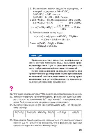 25
ВЫВОДЫ
Кристаллические вещества, содержащие в
своем составе молекулы воды, называют крис
таллогидратами. При нагревании они разлага
ются с образованием безводных соединений.
Перед применением кристаллогидрата для
приготовления раствора или перед проведением
химической реакции рассчитывают массу крис
таллогидрата, в которой содержится определен
ная масса безводного соединения.
?
22. Что такое кристаллогидрат? Приведите примеры таких соединений.
23. Запишите формулу кристаллогидрата, формульная единица кото
рого состоит из одного иона Be2+
, двух ионов Cl–
и четырех молекул
воды. Дайте химическое название этому соединению.
24. Выполните вычисления для кристаллогидрата CuCl2 · 2H2O и запол
ните таблицу:
2. Вычисляем массу медного купороса, в
которой содержится 10 г CuSO4:
М(CuSO4) = 160 г/моль;
М(CuSO4 · 5H2O) = 250 г/моль;
в 250 г CuSO4 · 5H2O содержится 160 г CuSO4,
в x г CuSO4 · 5H2O — 10 г CuSO4;
250 г · 10 г
x = m(CuSO4 · 5H2O) = ————————— = 15,6 г.
160 г
3. Рассчитываем массу воды:
m(воды) = m(р ра) – m(CuSO4 · 5H2O) =
= 200 г – 15,6 г = 184,4 г.
Ответ: m(CuSO4 · 5H2O) = 15,6 г;
m(воды) = 184,4 г.
M(CuCl2) 2M(H2O) M(CuCl2 · 2H2O) Z(CuCl2) Z(H2O)
25. Какая масса барий гидроксида содержится в его кристаллогидрате
массой 6,3 г? Примите во внимание, что в формульной единице
кристаллогидрата — восемь молекул воды.
 