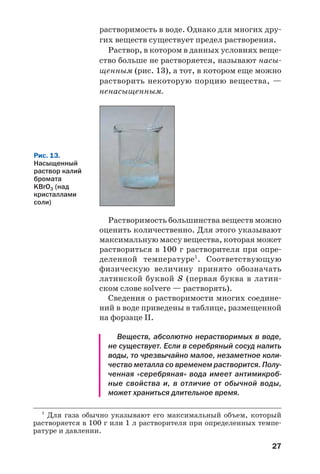 27
растворимость в воде. Однако для многих дру
гих веществ существует предел растворения.
Раствор, в котором в данных условиях веще
ство больше не растворяется, называют насы
щенным (рис. 13), а тот, в котором еще можно
растворить некоторую порцию вещества, —
ненасыщенным.
Рис. 13.
Насыщенный
раствор калий
бромата
KBrO3 (над
кристаллами
соли)
Растворимость большинства веществ можно
оценить количественно. Для этого указывают
максимальную массу вещества, которая может
раствориться в 100 г растворителя при опре
деленной температуре1
. Соответствующую
физическую величину принято обозначать
латинской буквой S (первая буква в латин
ском слове solvere — растворять).
Сведения о растворимости многих соедине
ний в воде приведены в таблице, размещенной
на форзаце ІІ.
Веществ, абсолютно нерастворимых в воде,
не существует. Если в серебряный сосуд налить
воды, то чрезвычайно малое, незаметное коли
чество металла со временем растворится. Полу
ченная «серебряная» вода имеет антимикроб
ные свойства и, в отличие от обычной воды,
может храниться длительное время.
1
Для газа обычно указывают его максимальный объем, который
растворяется в 100 г или 1 л растворителя при определенных темпе
ратуре и давлении.
 