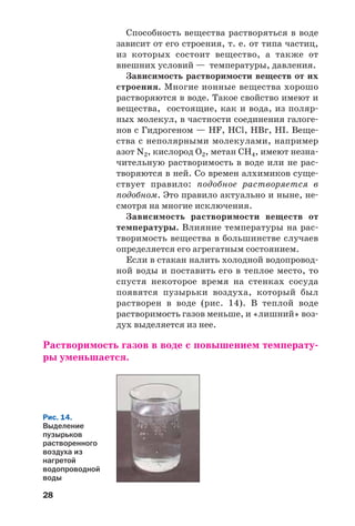 28
Способность вещества растворяться в воде
зависит от его строения, т. е. от типа частиц,
из которых состоит вещество, а также от
внешних условий — температуры, давления.
Зависимость растворимости веществ от их
строения. Многие ионные вещества хорошо
растворяются в воде. Такое свойство имеют и
вещества, состоящие, как и вода, из поляр
ных молекул, в частности соединения галоге
нов с Гидрогеном — HF, HCl, HBr, HI. Веще
ства с неполярными молекулами, например
азот N2, кислород О2, метан CH4, имеют незна
чительную растворимость в воде или не рас
творяются в ней. Со времен алхимиков суще
ствует правило: подобное растворяется в
подобном. Это правило актуально и ныне, не
смотря на многие исключения.
Зависимость растворимости веществ от
температуры. Влияние температуры на рас
творимость вещества в большинстве случаев
определяется его агрегатным состоянием.
Если в стакан налить холодной водопровод
ной воды и поставить его в теплое место, то
спустя некоторое время на стенках сосуда
появятся пузырьки воздуха, который был
растворен в воде (рис. 14). В теплой воде
растворимость газов меньше, и «лишний» воз
дух выделяется из нее.
Растворимость газов в воде с повышением температу
ры уменьшается.
Рис. 14.
Выделение
пузырьков
растворенного
воздуха из
нагретой
водопроводной
воды
 