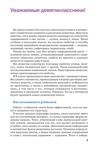 3
Уважаемые девятиклассники!
На уроках химии в 8 классе вы узнали много нового и интерес
ного о химических элементах и различных веществах. Вам стало
известно, что в химии порции веществ оценивают по количеству
содержащихся в них частиц — атомов, молекул, ионов. Читая
учебник и выполняя опыты, вы изучили свойства и способы
получения важнейших неорганических соединений — оксидов,
оснований, кислот, амфотерных гидроксидов, солей.
Теперь вы знаете, как был открыт периодический закон —
основной закон химии, устанавливающий зависимость хими
ческого характера элементов, свойств их простых и сложных
веществ от зарядов ядер атомов.
Все вещества существуют благодаря свойству атомов, моле
кул, ионов соединяться друг с другом. Такое взаимодействие
частиц называют химической связью. Зная строение вещества,
можно прогнозировать его свойства.
В 9 классе продолжится ваше знакомство с основами химии.
Вы узнаете о процессах, происходящих в водных растворах раз
личных веществ, о типах химических реакций и особенностях
их протекания, а также о важнейших органических соедине
ниях, в том числе о тех, которые содержатся в растениях,
животных и организме человека. Уверены, что вы с интересом
будете проводить новые химические опыты.
Как пользоваться учебником
Работа с учебником станет более эффективной, если вы зна
ете и понимаете его структуру.
В начале каждого параграфа указано, какое значение имеет
для вас изложенный материал, а в конце параграфа сформули
рованы выводы. Текст, отмеченный слева вертикальной цвет
ной линией, предназначен для тех, кто желает расширить и
углубить свои знания по химии. Дополнительная информация
и интересные факты размещены на полях. Основные определе
ния выделены цветом, а новые термины, важные утверждения
и слова с логическим ударением — курсивом. Текст к лабора
 