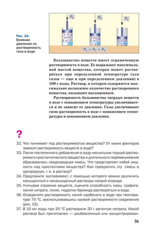 31
Большинство веществ имеет ограниченную
растворимость в воде. Ее выражают максималь
ной массой вещества, которая может раство
риться при определенной температуре (для
газов — еще и при определенном давлении) в
100 г воды. Раствор, в котором содержится мак
симально возможное количество растворенного
вещества, называют насыщенным.
Растворимость большинства твердых веществ
в воде с повышением температуры увеличивает
ся и не зависит от давления. Газы увеличивают
свою растворимость в воде с понижением темпе
ратуры и повышением давления.
?
32. Что понимают под растворимостью вещества? От каких факторов
зависит растворимость веществ в воде?
33. После постепенного добавления в воду нескольких порций раство
римого кристаллического вещества и длительного перемешивания
образовалась неоднородная смесь. Что представляет собой жид
кость над кристаллами вещества? Как превратить эту смесь в
однородную, т. е. в раствор?
34. Предложите эксперимент, с помощью которого можно различить
насыщенный и ненасыщенный растворы натрий хлорида.
35. Учитывая строение веществ, оцените способность серы, графита,
калий нитрата, гелия, гидроген бромида растворяться в воде.
36. Определите растворимость калий карбоната в воде при темпера
туре 70 °С, воспользовавшись кривой растворимости соединения
(рис. 15).
37. В 10 мл воды при 20 °С растворили 20 г аргентум нитрата. Какой
раствор был приготовлен — разбавленный или концентрирован
Рис. 16.
Влияние
давления на
растворимость
газа в воде
P1 < P2 < P3
P1 P2 P3
 