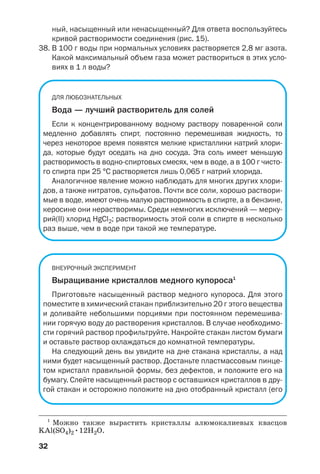 32
ный, насыщенный или ненасыщенный? Для ответа воспользуйтесь
кривой растворимости соединения (рис. 15).
38. В 100 г воды при нормальных условиях растворяется 2,8 мг азота.
Какой максимальный объем газа может раствориться в этих усло
виях в 1 л воды?
ДЛЯ ЛЮБОЗНАТЕЛЬНЫХ
Вода — лучший растворитель для солей
Если к концентрированному водному раствору поваренной соли
медленно добавлять спирт, постоянно перемешивая жидкость, то
через некоторое время появятся мелкие кристаллики натрий хлори
да, которые будут оседать на дно сосуда. Эта соль имеет меньшую
растворимость в водно спиртовых смесях, чем в воде, а в 100 г чисто
го спирта при 25 °С растворяется лишь 0,065 г натрий хлорида.
Аналогичное явление можно наблюдать для многих других хлори
дов, а также нитратов, сульфатов. Почти все соли, хорошо раствори
мые в воде, имеют очень малую растворимость в спирте, а в бензине,
керосине они нерастворимы. Среди немногих исключений — мерку
рий(ІІ) хлорид HgCl2; растворимость этой соли в спирте в несколько
раз выше, чем в воде при такой же температуре.
ВНЕУРОЧНЫЙ ЭКСПЕРИМЕНТ
Выращивание кристаллов медного купороса1
Приготовьте насыщенный раствор медного купороса. Для этого
поместите в химический стакан приблизительно 20 г этого вещества
и доливайте небольшими порциями при постоянном перемешива
нии горячую воду до растворения кристаллов. В случае необходимо
сти горячий раствор профильтруйте. Накройте стакан листом бумаги
и оставьте раствор охлаждаться до комнатной температуры.
На следующий день вы увидите на дне стакана кристаллы, а над
ними будет насыщенный раствор. Достаньте пластмассовым пинце
том кристалл правильной формы, без дефектов, и положите его на
бумагу. Слейте насыщенный раствор с оставшихся кристаллов в дру
гой стакан и осторожно положите на дно отобранный кристалл (его
1
Можно также вырастить кристаллы алюмокалиевых квасцов
KAl(SO4)2•12H2O.
 