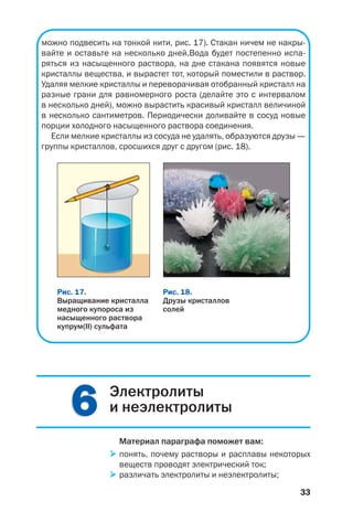 33
можно подвесить на тонкой нити, рис. 17). Стакан ничем не накры
вайте и оставьте на несколько дней.Вода будет постепенно испа
ряться из насыщенного раствора, на дне стакана появятся новые
кристаллы вещества, и вырастет тот, который поместили в раствор.
Удаляя мелкие кристаллы и переворачивая отобранный кристалл на
разные грани для равномерного роста (делайте это с интервалом
в несколько дней), можно вырастить красивый кристалл величиной
в несколько сантиметров. Периодически доливайте в сосуд новые
порции холодного насыщенного раствора соединения.
Если мелкие кристаллы из сосуда не удалять, образуются друзы —
группы кристаллов, сросшихся друг с другом (рис. 18).
Рис. 18.
Друзы кристаллов
солей
Рис. 17.
Выращивание кристалла
медного купороса из
насыщенного раствора
купрум(II) сульфата
66 Электролиты
и неэлектролиты
Материал параграфа поможет вам:
понять, почему растворы и расплавы некоторых
веществ проводят электрический ток;
различать электролиты и неэлектролиты;
 