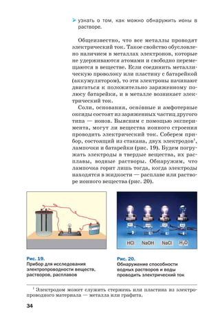 34
узнать о том, как можно обнаружить ионы в
растворе.
Общеизвестно, что все металлы проводят
электрический ток. Такое свойство обусловле
но наличием в металлах электронов, которые
не удерживаются атомами и свободно переме
щаются в веществе. Если соединить металли
ческую проволоку или пластину с батарейкой
(аккумулятором), то эти электроны начинают
двигаться к положительно заряженному по
люсу батарейки, и в металле возникает элек
трический ток.
Соли, основания, осн¼вные и амфотерные
оксиды состоят из заряженных частиц другого
типа — ионов. Выясним с помощью экспери
мента, могут ли вещества ионного строения
проводить электрический ток. Соберем при
бор, состоящий из стакана, двух электродов1
,
лампочки и батарейки (рис. 19). Будем погру
жать электроды в твердые вещества, их рас
плавы, водные растворы. Обнаружим, что
лампочка горит лишь тогда, когда электроды
находятся в жидкости — расплаве или раство
ре ионного вещества (рис. 20).
1
Электродом может служить стержень или пластина из электро
проводного материала — металла или графита.
Рис. 19.
Прибор для исследования
электропроводности веществ,
растворов, расплавов
HСl NaOH NaCl H2O
Рис. 20.
Обнаружение способности
водных растворов и воды
проводить электрический ток
 