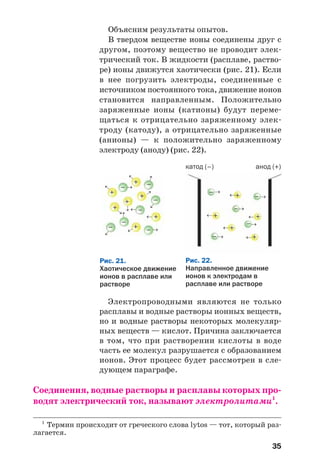 35
Объясним результаты опытов.
В твердом веществе ионы соединены друг с
другом, поэтому вещество не проводит элек
трический ток. В жидкости (расплаве, раство
ре) ионы движутся хаотически (рис. 21). Если
в нее погрузить электроды, соединенные с
источником постоянного тока, движение ионов
становится направленным. Положительно
заряженные ионы (катионы) будут переме
щаться к отрицательно заряженному элек
троду (катоду), а отрицательно заряженные
(анионы) — к положительно заряженному
электроду (аноду) (рис. 22).
1
Термин происходит от греческого слова lytos — тот, который раз
лагается.
Рис. 21.
Хаотическое движение
ионов в расплаве или
растворе
+
+
+
+
+
–
–
–
–
–
→→
→
→
– →
→
+
→
+
→
→
→
→
→
–
→
→
Рис. 22.
Направленное движение
ионов к электродам в
расплаве или растворе
–
–
–
–
–
+
+
+
+
+
катод (–) анод (+)
→
→
→
→
→
→
→
→
→
→
Электропроводными являются не только
расплавы и водные растворы ионных веществ,
но и водные растворы некоторых молекуляр
ных веществ — кислот. Причина заключается
в том, что при растворении кислоты в воде
часть ее молекул разрушается с образованием
ионов. Этот процесс будет рассмотрен в сле
дующем параграфе.
Соединения, водные растворы и расплавы которых про
водят электрический ток, называют электролитами1
.
 