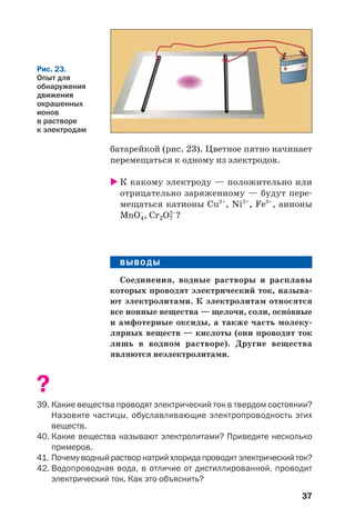 37
батарейкой (рис. 23). Цветное пятно начинает
перемещаться к одному из электродов.
К какому электроду — положительно или
отрицательно заряженному — будут пере
мещаться катионы Cu2+
, Ni2+
, Fe3+
, анионы
MnO–
4, Cr2O7
2–
?
ВЫВОДЫ
Соединения, водные растворы и расплавы
которых проводят электрический ток, называ
ют электролитами. К электролитам относятся
все ионные вещества — щелочи, соли, осн¼вные
и амфотерные оксиды, а также часть молеку
лярных веществ — кислоты (они проводят ток
лишь в водном растворе). Другие вещества
являются неэлектролитами.
?
39. Какие вещества проводят электрический ток в твердом состоянии?
Назовите частицы, обуславливающие электропроводность этих
веществ.
40. Какие вещества называют электролитами? Приведите несколько
примеров.
41. Почему водный раствор натрий хлорида проводит электрический ток?
42. Водопроводная вода, в отличие от дистиллированной, проводит
электрический ток. Как это объяснить?
Рис. 23.
Опыт для
обнаружения
движения
окрашенных
ионов
в растворе
к электродам
 