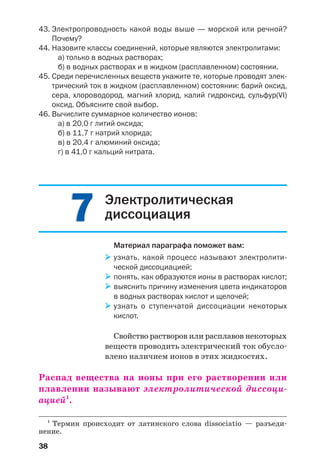 38
43. Электропроводность какой воды выше — морской или речной?
Почему?
44. Назовите классы соединений, которые являются электролитами:
а) только в водных растворах;
б) в водных растворах и в жидком (расплавленном) состоянии.
45. Среди перечисленных веществ укажите те, которые проводят элек
трический ток в жидком (расплавленном) состоянии: барий оксид,
сера, хлороводород, магний хлорид, калий гидроксид, сульфур(VI)
оксид. Объясните свой выбор.
46. Вычислите суммарное количество ионов:
а) в 20,0 г литий оксида;
б) в 11,7 г натрий хлорида;
в) в 20,4 г алюминий оксида;
г) в 41,0 г кальций нитрата.
77 Электролитическая
диссоциация
Материал параграфа поможет вам:
узнать, какой процесс называют электролити
ческой диссоциацией;
понять, как образуются ионы в растворах кислот;
выяснить причину изменения цвета индикаторов
в водных растворах кислот и щелочей;
узнать о ступенчатой диссоциации некоторых
кислот.
Свойство растворов или расплавов некоторых
веществ проводить электрический ток обусло
влено наличием ионов в этих жидкостях.
Распад вещества на ионы при его растворении или
плавлении называют электролитической диссоци
ацией1
.
1
Термин происходит от латинского слова dissociatio — разъеди
нение.
 