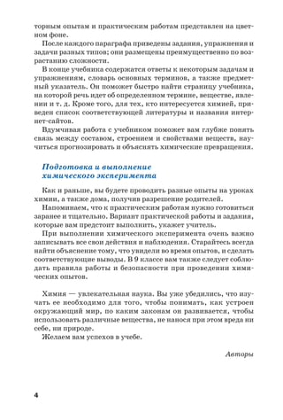 4
торным опытам и практическим работам представлен на цвет
ном фоне.
После каждого параграфа приведены задания, упражнения и
задачи разных типов; они размещены преимущественно по воз
растанию сложности.
В конце учебника содержатся ответы к некоторым задачам и
упражнениям, словарь основных терминов, а также предмет
ный указатель. Он поможет быстро найти страницу учебника,
на которой речь идет об определенном термине, веществе, явле
нии и т. д. Кроме того, для тех, кто интересуется химией, при
веден список соответствующей литературы и названия интер
нет сайтов.
Вдумчивая работа с учебником поможет вам глубже понять
связь между составом, строением и свойствами веществ, нау
читься прогнозировать и объяснять химические превращения.
Подготовка и выполнение
химического эксперимента
Как и раньше, вы будете проводить разные опыты на уроках
химии, а также дома, получив разрешение родителей.
Напоминаем, что к практическим работам нужно готовиться
заранее и тщательно. Вариант практической работы и задания,
которые вам предстоит выполнить, укажет учитель.
При выполнении химического эксперимента очень важно
записывать все свои действия и наблюдения. Старайтесь всегда
найти объяснение тому, что увидели во время опытов, и сделать
соответствующие выводы. В 9 классе вам также следует соблю
дать правила работы и безопасности при проведении хими
ческих опытов.
Химия — увлекательная наука. Вы уже убедились, что изу
чать ее необходимо для того, чтобы понимать, как устроен
окружающий мир, по каким законам он развивается, чтобы
использовать различные вещества, не нанося при этом вреда ни
себе, ни природе.
Желаем вам успехов в учебе.
Авторы
 