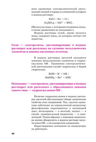 40
шем уравнения электролитической диссо
циации натрий хлорида и алюминий сульфата
в водном растворе:
NaCl = Na+
+ Cl–
;
Al2(SO4)3 = 2Al3+
+ 3SO4
2–
.
(Молекулы воды, с которыми соединены ионы,
в таких уравнениях не указывают.)
Водные растворы солей, кроме молекул
воды, содержат ионы, из которых состоят эти
вещества.
Соли — электролиты, диссоциирующие в водных
растворах или расплавах на катионы металлических
элементов и анионы кислотных остатков.
В водных растворах щелочей находятся
катионы металлических элементов и гидрок
сид ионы OH–
. Уравнения электролитичес
кой диссоциации калий гидроксида и барий
гидроксида:
KOH = K+
+ OH–
;
Ba(OH)2 = Ba2+
+ 2OH–
.
Основания — электролиты, диссоциирующие в водных
растворах или расплавах с образованием анионов
одного типа — гидроксид ионов OH–
.
Наличие гидроксид ионов в водных раство
рах щелочей обуславливает общие химические
свойства этих соединений. Так, щелочи одина
ково действуют на определенный индикатор:
фенолфталеин окрашивается в малиновый
цвет, метилоранж — в желтый, лакмус — в
синий, универсальный индикатор — в сине
зеленый. Таким образом, с помощью индикато
ра можно обнаружить в водном растворе щело
чи ионы OH–
, а не конкретное соединение.
Нерастворимые основания на индикаторы
не действуют.
 