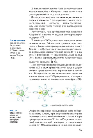 41
В химии часто используют словосочетание
«щелочная среда». Оно указывает на то, что в
растворе имеются гидроксид ионы.
Электролитическая диссоциация молеку
лярных веществ. В электролитах молекуляр
ного строения — кислотах — ионы отсутству
ют. Они образуются только при растворении
веществ в воде.
Рассмотрим, как происходит этот процесс в
хлоридной кислоте — водном растворе хлоро
водорода HCl.
В молекуле HCl существует полярная кова
лентная связь. Общая электронная пара сме
щена к более электроотрицательному атому
Хлора (H :Cl). На этом атоме сосредотачивает
ся небольшой отрицательный заряд (δ–), а на
атоме Гидрогена — положительный заряд
(δ+). Таким образом, молекула хлороводорода
δ+ δ–
является диполем: H–Cl.
При растворении хлороводорода в воде моле
кулы HCl и H2O притягиваются друг к другу
своими противоположно заряженными частя
ми. Вследствие этого ковалентная связь во
многих молекулах HCl разрывается, и они рас
падаются, но не на атомы, а на ионы (рис. 24).
Это интересно
Заряд на атоме
Гидрогена
в молекуле
HCl составляет
+0,2, а на
атоме Хлора
–0,2.
+
ClH :
–
––
–
– –
–
–
–
–
–
–
–
–
–
–
–
⇒ ⇒
+ + –
–
+
+
+
+ +
+
+
+
+ –
–
+
+
+
+
+
+
+
+
++
Cl–δ–δ+
H+ H+
Cl–
— молекула диполь воды–+
Общая электронная пара, которая была смеще
на к атому Хлора, при разрушении молекулы
переходит в его «собственность»; атом Хлора
превращается в ион Cl–
. Атом Гидрогена теряет
свой единственный электрон и становится
ионом Н+
. Образовавшиеся ионы, как и моле
Рис. 24.
Образование
ионов из
молекул HCl
в водном
растворе
 