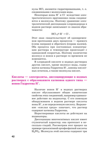 42
кулы HCl, являются гидратированными, т. е.
соединенными с молекулами воды.
Некоторые ионы H+
и Cl–
вследствие элек
тростатического притяжения снова соединя
ются в молекулы. Поэтому уравнение элек
тролитической диссоциации хлороводорода в
водном растворе записывают со знаком обра
тимости:
HCl ←→ H+
+ Cl–
.
Этот знак свидетельствует об одновремен
ном протекании двух процессов — прямого
(слева направо) и обратного (справа налево).
Оба процесса при постоянных концентра
ции раствора и температуре происходят с
одинаковой скоростью. Поэтому количество
молекул и ионов в растворе со временем не
изменяется.
В хлоридной кислоте и водных растворах
других кислот, кроме молекул воды, содер
жатся катионы Гидрогена Н+
, анионы кислот
ных остатков, а также молекулы кислот.
Кислоты — электролиты, диссоциирующие в водных
растворах с образованием катионов одного типа —
ионов Гидрогена Н+
.
Наличие ионов Н+
в водных растворах
кислот обуславливает общие химические
свойства этих соединений, например одинако
вое действие на индикатор. С его помощью
обнаруживаем в водном растворе кислоты
ионы H+
, а не определенную кислоту. Выраже
ние «кислая среда» означает, что раствор
содержит катионы Гидрогена.
Нерастворимые кислоты не действуют на
индикаторы.
Диссоциация многоосн¼вных кислот имеет
ступенчатый характер; она протекает в не
сколько стадий. Рассмотрим этот процесс на
примере трехосн¼вной ортофосфатной кислоты
Н3РО4. Молекула этой кислоты содержит три
 