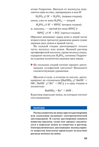 43
атома Гидрогена. Вначале от молекулы отде
ляется один из них, превращаясь в ион Н+
Н3РО4 ←→ H+
+ H2PO4
–
(первая стадия);
затем, уже от иона H2PO4
–
, — второй
Н2РО4
–
←→ H+
+ HPO4
2–
(вторая стадия);
и, наконец, — третий (от иона HPO4
2–
):
НРО4
2–
←→ H+
+ PO4
3–
(третья стадия).
Обратите внимание: заряд иона в левой части
второго (или третьего) уравнения равен сумме
зарядов двух ионов в правой части.
На каждой стадии диссоциирует только
часть молекул или ионов. Водный раствор
ортофосфатной кислоты, кроме молекул воды,
содержит молекулы H3PO4, катионы Гидроге
на и разное количество анионов трех видов.
Из скольких стадий состоит процесс диссо
циации сульфатной кислоты? Напишите
соответствующие уравнения.
Щелочи и соли, в отличие от кислот, диссо
циируют не ступенчато [Ba(OH)2 ←→ BaOH+
+
OH–
; BaOH+
←→ Ba2+
+ OH–
], а в одну стадию и
полностью:
Ba(OH)2 = Ba2+
+ 2OH–
.
В раствор переходят ионы, из которых состоят
эти соединения.
ВЫВОДЫ
Распад вещества на ионы при его растворении
или плавлении называют электролитической
диссоциацией. В случае растворения ионного
вещества (щелочи, соли) этот процесс заключа
ется в переходе ионов из вещества в раствор.
Электролитическая диссоциация молекулярно
го вещества (кислоты) происходит вследствие
распада молекул на ионы.
 
