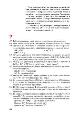 44
Соли диссоциируют на катионы металличес
ких элементов и анионы кислотных остатков,
основания — с образованием гидроксид ионов, а
кисл¼ты — с образованием катионов Гидрогена.
Не все молекулы кислоты распадаются в
растворе на ионы. Электролитическая диссоци
ация многоосн¼вных кислот происходит в не
сколько стадий.
С помощью индикаторов обнаруживают в
растворе ионы ОН–
и Н+
, а не конкретное соеди
нение — щелочь или кислоту.
?
47. Дайте определение соли, щелочи и кислоты как электролитов.
48. Могут ли быть электролитами простые вещества? Ответ обоснуйте.
49. Составьте формулу соли и запишите уравнение ее электролити
ческой диссоциации, если в растворе соединения имеются ионы:
а) K+
и CO3
2–
; в) Mg2+
и Cl–
.
б) Fe3+
и NO3
–
;
50. Напишите уравнения электролитической диссоциации в водном
растворе соединений с такими формулами: LiOH, HNO3, CuSO4, H2S,
K3PO4. Какое соединение диссоциирует ступенчато?
51. Почему кальций хлорид диссоциирует в одну стадию и полностью
(CaCl2 = Ca2+
+ 2Cl–
), а не ступенчато — в две стадии?
52. Вычислите количество катионов и количество анионов в растворе,
который содержит:
а) 2,4 г литий гидроксида;
б) 2,9 г калий сульфата.
53. Какова массовая доля гидроксид ионов в растворе, приготовлен
ном из 4 г натрий гидроксида и 36 г воды?
54. Газ хлороводород объемом 560 мл (н. у.) растворили в 100 мл воды.
Предположив, что соединение диссоциирует полностью, вычислите
массовые доли ионов в растворе.
55. В 800 г воды растворили 1 моль натрий сульфата и 2 моль натрий
гидроксида. Вычислите массовую долю каждого иона, имеющегося
в растворе.
56. В 1 л воды некоторого источника содержится 60 мг ионов Сa2+
и 36 мг
ионов Mg2+
. Сопоставьте количества этих ионов (попробуйте это сде
лать на основании устных вычислений) и выберите правильный ответ:
а) ионов Ca2+
и Mg2+
— одинаковое количество;
б) ионов Ca2+
больше, чем ионов Mg2+
;
в) ионов Mg2+
больше, чем ионов Ca2+
.
 