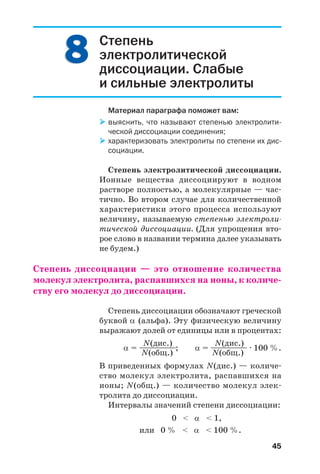 45
Степень
электролитической
диссоциации. Слабые
и сильные электролиты
Материал параграфа поможет вам:
выяснить, что называют степенью электролити
ческой диссоциации соединения;
характеризовать электролиты по степени их дис
социации.
Степень электролитической диссоциации.
Ионные вещества диссоциируют в водном
растворе полностью, а молекулярные — час
тично. Во втором случае для количественной
характеристики этого процесса используют
величину, называемую степенью электроли
тической диссоциации. (Для упрощения вто
рое слово в названии термина далее указывать
не будем.)
Степень диссоциации — это отношение количества
молекул электролита, распавшихся на ионы, к количе
ству его молекул до диссоциации.
Степень диссоциации обозначают греческой
буквой α (альфа). Эту физическую величину
выражают долей от единицы или в процентах:
N(дис.) N(дис.)
α = —————; α = ————— · 100 %.
N(общ.) N(общ.)
В приведенных формулах N(дис.) — количе
ство молекул электролита, распавшихся на
ионы; N(общ.) — количество молекул элек
тролита до диссоциации.
Интервалы значений степени диссоциации:
0 < α < 1,
или 0 % < α < 100 %.
88
 