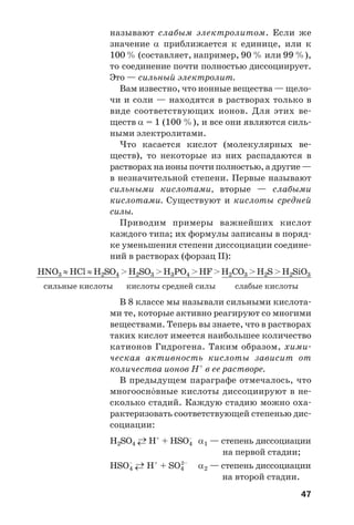 47
называют слабым электролитом. Если же
значение α приближается к единице, или к
100 % (составляет, например, 90 % или 99 %),
то соединение почти полностью диссоциирует.
Это — сильный электролит.
Вам известно, что ионные вещества — щело
чи и соли — находятся в растворах только в
виде соответствующих ионов. Для этих ве
ществ α = 1 (100 %), и все они являются силь
ными электролитами.
Что касается кислот (молекулярных ве
ществ), то некоторые из них распадаются в
растворах на ионы почти полностью, а другие —
в незначительной степени. Первые называют
сильными кислотами, вторые — слабыми
кислотами. Существуют и кислоты средней
силы.
Приводим примеры важнейших кислот
каждого типа; их формулы записаны в поряд
ке уменьшения степени диссоциации соедине
ний в растворах (форзац ІІ):
HNO3 ≈HCl ≈H2SO4 >H2SO3 >H3PO4 >HF >H2CO3 >H2S >H2SiO3
сильные кислоты кислоты средней силы слабые кислоты
В 8 классе мы называли сильными кислота
ми те, которые активно реагируют со многими
веществами. Теперь вы знаете, что в растворах
таких кислот имеется наибольшее количество
катионов Гидрогена. Таким образом, хими
ческая активность кислоты зависит от
количества ионов Н+
в ее растворе.
В предыдущем параграфе отмечалось, что
многоосн¼вные кислоты диссоциируют в не
сколько стадий. Каждую стадию можно оха
рактеризовать соответствующей степенью дис
социации:
H2SO4 ←→ H+
+ HSO–
4 α1 — степень диссоциации
на первой стадии;
HSO–
4 ←→ H+
+ SO4
2–
α2 — степень диссоциации
на второй стадии.
 