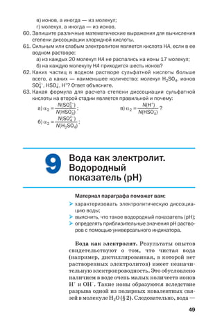 49
в) ионов, а иногда — из молекул;
г) молекул, а иногда — из ионов.
60. Запишите различные математические выражения для вычисления
степени диссоциации хлоридной кислоты.
61. Сильным или слабым электролитом является кислота НА, если в ее
водном растворе:
а) из каждых 20 молекул НА не распались на ионы 17 молекул;
б) на каждую молекулу НА приходится шесть ионов?
62. Каких частиц в водном растворе сульфатной кислоты больше
всего, а каких — наименьшее количество: молекул H2SO4, ионов
SO4
2–
, HSO4
–
, H+
? Ответ объясните.
63. Какая формула для расчета степени диссоциации сульфатной
кислоты на второй стадии является правильной и почему:
N(SO4
2–
) N(H+
)
а) α2 =————— ; в) α2 =————— ?
N(HSO4
–
) N(HSO4
–
)
N(SO4
2–
)
б) α2 =————— ;
N(H2SO4)
99 Вода как электролит.
Водородный
показатель (рН)
Материал параграфа поможет вам:
характеризовать электролитическую диссоциа
цию воды;
выяснить, что такое водородный показатель (рН);
определять приблизительные значения рН раство
ров с помощью универсального индикатора.
Вода как электролит. Результаты опытов
свидетельствуют о том, что чистая вода
(например, дистиллированная, в которой нет
растворенных электролитов) имеет незначи
тельную электропроводность. Это обусловлено
наличием в воде очень малых количеств ионов
Н+
и ОН–
. Такие ионы образуются вследствие
разрыва одной из полярных ковалентных свя
зей в молекуле Н2О (§ 2). Следовательно, вода —
 