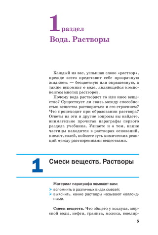 55
Каждый из вас, услышав слово «раствор»,
прежде всего представит себе прозрачную
жидкость — бесцветную или окрашенную, а
также вспомнит о воде, являющейся компо
нентом многих растворов.
Почему вода растворяет то или иное веще
ство? Существует ли связь между способно
стью вещества растворяться и его строением?
Что происходит при образовании раствора?
Ответы на эти и другие вопросы вы найдете,
внимательно прочитав параграфы первого
раздела учебника. Узнаете и о том, какие
частицы находятся в растворах оснований,
кислот, солей, поймете суть химических реак
ций между растворенными веществами.
1раздел
Вода. Растворы
11 Смеси веществ. Растворы
Материал параграфа поможет вам:
вспомнить о различных видах смесей;
выяснить, какие растворы называют коллоид
ными.
Смеси веществ. Что общего у воздуха, мор
ской воды, нефти, гранита, молока, ювелир
 