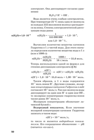 50
электролит. Она диссоциирует согласно урав
нению
Н2О ←→ H+
+ OH–
.
Вода является очень слабым электролитом.
При температуре 25 °С лишь одна ее молекула
из каждых 555 миллионов молекул распадает
ся на ионы. Степень электролитической диссо
циации воды равна
1
α(Н2О) = ————————— ≈ 1,8 · 10–9
,
555 000 000
или 1,8 · 10–7
%.
Вычислим количество вещества катионов
Гидрогена в 1 л чистой воды. Для этого снача
ла определяем количество вещества воды в 1 л
(или в 1000 г):
m(Н2О) 1000 г
n(Н2О) = —————— = ———————— = 55,6 моль.
М(Н2О) 18 г/моль
Теперь воспользуемся одной из формул для
степени диссоциации электролита (§ 8):
n(Н+
)
α(Н2О) = —————— ⇒ n(Н+
) = α(Н2О) · n(Н2О);
n(Н2О)
n(Н+
) = 1,8 · 10–9
· 55,6 моль = 1,00 · 10–7
моль.
Таким образом, в 1 л воды содержится
10–7
моль ионов Н+
. Другими словами, моляр
ная концентрация катионов Гидрогена в воде
составляет 10–7
моль/л. Так как молекула воды
диссоциирует на один ион Н+
и один ион ОН–
,
то молярная концентрация гидроксид ионов
также равна 10–7
моль/л.
Молярную концентрацию обозначают ла
тинской буквой с.
Водородный показатель. Если значение
молярной концентрации катионов Гидрогена
записать в таком виде:
с(Н+
) = 10–m
моль/л,
то число m является водородным показа
телем. Его сокращенное обозначение — рН
(читается «пэ аш»).
α(Н2О) ≈ 1,8 · 10–9
 