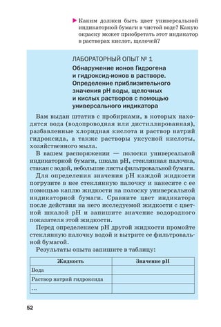 52
Каким должен быть цвет универсальной
индикаторной бумаги в чистой воде? Какую
окраску может приобретать этот индикатор
в растворах кислот, щелочей?
ЛАБОРАТОРНЫЙ ОПЫТ № 1
Обнаружение ионов Гидрогена
и гидроксид ионов в растворе.
Определение приблизительного
значения рН воды, щелочных
и кислых растворов с помощью
универсального индикатора
Вам выдан штатив с пробирками, в которых нахо
дятся вода (водопроводная или дистиллированная),
разбавленные хлоридная кислота и раствор натрий
гидроксида, а также растворы уксусной кислоты,
хозяйственного мыла.
В вашем распоряжении — полоски универсальной
индикаторной бумаги, шкала рН, стеклянная палочка,
стакан с водой, небольшие листы фильтровальной бумаги.
Для определения значения рН каждой жидкости
погрузите в нее стеклянную палочку и нанесите с ее
помощью каплю жидкости на полоску универсальной
индикаторной бумаги. Сравните цвет индикатора
после действия на него исследуемой жидкости с цвет
ной шкалой рН и запишите значение водородного
показателя этой жидкости.
Перед определением рН другой жидкости промойте
стеклянную палочку водой и вытрите ее фильтроваль
ной бумагой.
Результаты опыта запишите в таблицу:
Жидкость Значение рН
Раствор натрий гидроксида
Вода
...
 