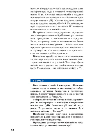 54
ностью желудочного сока рекомендуют пить
минеральную воду с меньшей концентрацией
ионов Н+
(т. е. с более высоким рН), а людям с
пониженной кислотностью — «более кислую»
воду (с низшим рН). Многие жидкие космети
ческие средства имеют рН = 5,5. Соответствую
щее содержание в них катионов Н+
является
оптимальным для нашей кожи.
На промышленных предприятиях осуществ
ляют контроль значений рН некоторых пище
вых продуктов и косметических средств.
Если, например, свежее молоко имеет более
низкое значение водородного показателя, чем
предусмотрено стандартом, его не направляют
в торговую сеть, а используют для производ
ства кисломолочной продукции.
В сельском хозяйстве кислотность почвенно
го раствора является одним из основных фак
торов, влияющих на урожай. Так, картофель
лучше всего растет на слабокислых почвах
(рН ≈ 5), а свекла — на нейтральных (рН ≈ 7).
ВЫВОДЫ
Вода — очень слабый электролит. Незначи
тельная часть ее молекул диссоциирует с обра
зованием катионов Гидрогена и гидроксид
ионов. Концентрация каждого иона в чистой
воде составляет 10–7
моль/л.
Содержание ионов Н+
в воде и водных раство
рах характеризуют с помощью водородного
показателя (рН). Значение рН чистой воды
равно 7, раствора кислоты — меньше 7, а
раствора щелочи — больше 7.
Приблизительные значения водородного
показателя растворов определяют с помощью
универсального индикатора.
Природные растворы и биологические жид
кости имеют различные значения рН.
 