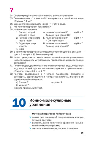 55
?
64. Охарактеризуйте электролитическую диссоциацию воды.
65. Сколько ионов Н+
и ионов ОН–
содержится в одной капле воды
объемом 0,1 мл?
66. Вычислите массовые доли ионов Н+
и ОН–
в воде.
67. Что такое водородный показатель?
68. Найдите соответствие.
1. Раствор натрий А. Количество ионов Н+
а) рН > 7
хлорида в воде больше, чем ионов ОН–
2. Раствор углекислого Б. Количества ионов Н+
б) рН < 7
газа в воде и ОН–
одинаковы
3. Водный раствор В. Количество ионов ОН–
в) pH = 7
извести больше, чем ионов Н+
4. Уксус
69. В каком из растворов концентрация катионов Гидрогена б¼льшая —
с рН = 6 или рН = 8? Во сколько раз?
70. Какое преимущество имеет универсальный индикатор по сравне
нию с лакмусом или метилоранжем при определении среды водных
растворов?
71. Почему водородный показатель чистой дождевой воды, собранной
над территорией, где нет населенных пунктов и промышленных
объектов, равен 5,6, а не 7,0?
72. Раствор, содержащий 6 г натрий гидроксида, смешали с
раствором, содержащим 6,3 г нитратной кислоты. Значение рН
образовавшейся жидкости:
а) больше 7; в) равно 7.
б) меньше 7;
Укажите правильный ответ.
1010 Ионно молекулярные
уравнения
Материал параграфа поможет вам:
понять суть химической реакции между электро
литами в растворе;
выяснить, какие химические уравнения называ
ют ионно молекулярными;
составлять ионно молекулярные уравнения.
 