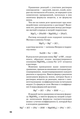 56
Уравнения реакций с участием растворов
электролитов — щелочей, кислот, солей, кото
рые вы составляли в 8 классе, не передают сути
химических превращений, поскольку в них
записаны формулы веществ, а не формулы
ионов.
Что же на самом деле происходит при взаи
модействии электролитов в растворе? Выяс
ним это, рассмотрев реакцию между раствора
ми магний хлорида и натрий гидроксида:
MgCl2 + 2NaОН = Mg(OH)2↓ + 2NaCl.
Раствор исходной соли содержит катионы
Магния и анионы Хлора
MgCl2 = Mg2+
+ 2Cl–
,
а раствор щелочи — катионы Натрия и гидрок
сид ионы:
NaOH = Na+
+ OH–
.
В результате реакции ионы Mg2+
и ОН–
, соеди
няясь, образуют осадок малорастворимого
основания Mg(OH)2, а ионы Na+
и Cl–
остаются
в растворе.
Изменим приведенное выше химическое
уравнение, приняв во внимание состояние (дис
социированное, недиссоциированное) каждого
реагента и продукта. Вместо формул реагентов
записываем формулы ионов, которые были в
растворах веществ до реакции, вместе с соот
ветствующими коэффициентами (учитываем
индекс 2 в формуле соли Магния и коэффици
ент 2 перед формулой щелочи):
Mg2+
+ 2Cl–
+ 2Na+
+ 2OH–
= ... .
В правой части уравнения оставляем форму
лу Mg(OH)2, а вместо формулы натрий хлори
да записываем формулы соответствующих
ионов с учетом коэффициента 2, который был
в исходном уравнении:
Mg2+
+ 2Cl–
+ 2Na+
+ 2OH–
= Mg(OH)2↓ + 2Na+
+ 2Cl–
.
 