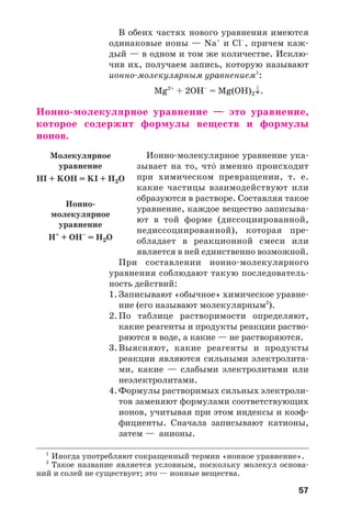 57
В обеих частях нового уравнения имеются
одинаковые ионы — Na+
и Cl–
, причем каж
дый — в одном и том же количестве. Исклю
чив их, получаем запись, которую называют
ионно молекулярным уравнением1
:
Mg2+
+ 2ОН–
= Mg(OH)2↓.
Ионно молекулярное уравнение — это уравнение,
которое содержит формулы веществ и формулы
ионов.
Ионно молекулярное уравнение ука
зывает на то, чт¼ именно происходит
при химическом превращении, т. е.
какие частицы взаимодействуют или
образуются в растворе. Составляя такое
уравнение, каждое вещество записыва
ют в той форме (диссоциированной,
недиссоциированной), которая пре
обладает в реакционной смеси или
является в ней единственно возможной.
При составлении ионно молекулярного
уравнения соблюдают такую последователь
ность действий:
1. Записывают «обычное» химическое уравне
ние (его называют молекулярным2
).
2. По таблице растворимости определяют,
какие реагенты и продукты реакции раство
ряются в воде, а какие — не растворяются.
3. Выясняют, какие реагенты и продукты
реакции являются сильными электролита
ми, какие — слабыми электролитами или
неэлектролитами.
4. Формулы растворимых сильных электроли
тов заменяют формулами соответствующих
ионов, учитывая при этом индексы и коэф
фициенты. Сначала записывают катионы,
затем — анионы.
1
Иногда употребляют сокращенный термин «ионное уравнение».
2
Такое название является условным, поскольку молекул основа
ний и солей не существует; это — ионные вещества.
Молекулярное
уравнение
HI + KOH = KI + H2O
Ионно
молекулярное
уравнение
Н+
+ ОН–
= Н2О
 