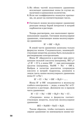 58
5. Из обеих частей полученного уравнения
исключают одинаковые ионы (в случае их
наличия) в одинаковом количестве.
6. Если все коэффициенты окажутся кратны
ми, их делят на соответствующее число.
Cоставьте ионно молекулярное уравнение
реакции между барий нитратом и натрий
карбонатом в растворе.
Теперь рассмотрим, как выполняют проти
воположное задание. Составим молекулярное
уравнение, отвечающее ионно молекулярно
му уравнению
Н+
+ ОН–
= Н2О.
В левой части уравнения записаны только
формулы ионов. Следовательно, взаимодей
ствующие вещества должны быть сильными и
растворимыми электролитами.
Ионы Н+
образуются в растворе при диссо
циации сильной кислоты (например, HCl ←→
←→ Н+
+ Cl–
), а ионы ОН–
— при диссоциации
щелочи (например, NaOH = Na+
+ ОН–
).
Выбрав в качестве реагентов хлоридную
кислоту и натрий гидроксид, допишем в
левую часть ионно молекулярного уравнения
ионы Cl–
и Na+
:
Н+
+ Cl–
+ Na+
+ ОН–
= Н2О + ... .
Ионы Н+
и ОН–
соединяются в молекулы
слабого электролита — воды, а ионы Na+
и Cl–
остаются в растворе. Допишем их в правую
часть уравнения:
Н+
+ Cl–
+ Na+
+ ОН–
= Н2О + Na+
+ Cl–
.
«Соединив» ионы в формулы соответ
ствующих веществ, получим молекулярное
уравнение
HCl + NaOH = NaCl + H2O.
Таким образом, чтобы составить молеку
лярное уравнение по имеющемуся ионно мо
 