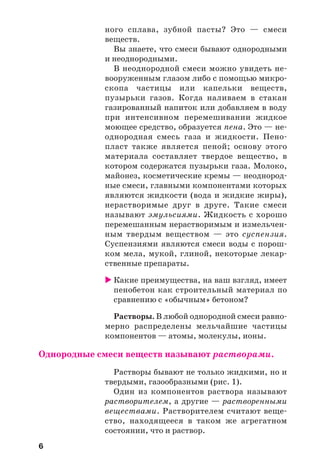 6
ного сплава, зубной пасты? Это — смеси
веществ.
Вы знаете, что смеси бывают однородными
и неоднородными.
В неоднородной смеси можно увидеть не
вооруженным глазом либо с помощью микро
скопа частицы или капельки веществ,
пузырьки газов. Когда наливаем в стакан
газированный напиток или добавляем в воду
при интенсивном перемешивании жидкое
моющее средство, образуется пена. Это — не
однородная смесь газа и жидкости. Пено
пласт также является пеной; основу этого
материала составляет твердое вещество, в
котором содержатся пузырьки газа. Молоко,
майонез, косметические кремы — неоднород
ные смеси, главными компонентами которых
являются жидкости (вода и жидкие жиры),
нерастворимые друг в друге. Такие смеси
называют эмульсиями. Жидкость с хорошо
перемешанным нерастворимым и измельчен
ным твердым веществом — это суспензия.
Суспензиями являются смеси воды с порош
ком мела, мукой, глиной, некоторые лекар
ственные препараты.
Какие преимущества, на ваш взгляд, имеет
пенобетон как строительный материал по
сравнению с «обычным» бетоном?
Растворы. В любой однородной смеси равно
мерно распределены мельчайшие частицы
компонентов — атомы, молекулы, ионы.
Однородные смеси веществ называют растворами.
Растворы бывают не только жидкими, но и
твердыми, газообразными (рис. 1).
Один из компонентов раствора называют
растворителем, а другие — растворенными
веществами. Растворителем считают веще
ство, находящееся в таком же агрегатном
состоянии, что и раствор.
 