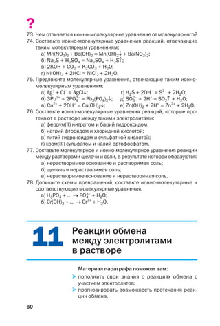 60
?
73. Чем отличается ионно молекулярное уравнение от молекулярного?
74. Составьте ионно молекулярные уравнения реакций, отвечающие
таким молекулярным уравнениям:
а) Mn(NO3)2 + Ba(OH)2 = Mn(OH)2↓ + Ba(NO3)2;
б) Na2S + H2SO4 = Na2SO4 + H2S↑;
в) 2KOH + CO2 = K2CO3 + H2O;
г) Ni(OH)2 + 2HCl = NiCl2 + 2H2O.
75. Предложите молекулярные уравнения, отвечающие таким ионно
молекулярным уравнениям:
а) Ag+
+ Cl–
= AgCl↓; г) H2S + 2OH–
= S2–
+ 2H2O;
б) 3Pb2+
+ 2PO4
3–
= Pb3(PO4)2↓; д) SO3
2–
+ 2H+
= SO2↑ + H2O;
в) Cu2+
+ 2OH–
= Cu(OH)2↓; е) Zn(OH)2 + 2H+
= Zn2+
+ 2H2O.
76. Составьте ионно молекулярные уравнения реакций, которые про
текают в растворе между такими электролитами:
а) феррум(ІІ) нитратом и барий гидроксидом;
б) натрий фторидом и хлоридной кислотой;
в) литий гидроксидом и сульфатной кислотой;
г) хром(ІІІ) сульфатом и калий ортофосфатом.
77. Составьте молекулярное и ионно молекулярное уравнения реакции
между растворами щелочи и соли, в результате которой образуются:
а) нерастворимое основание и растворимая соль;
б) щелочь и нерастворимая соль;
в) нерастворимое основание и нерастворимая соль.
78. Допишите схемы превращений, составьте ионно молекулярные и
соответствующие молекулярные уравнения:
а) H3PO4 + ... → PO4
3–
+ H2O;
б) Cr(OH)3 + ... → Cr3+
+ H2O.
1111 Реакции обмена
между электролитами
в растворе
Материал параграфа поможет вам:
пополнить свои знания о реакциях обмена с
участием электролитов;
прогнозировать возможность протекания реак
ции обмена.
 