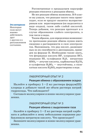61
Рассмотренные в предыдущем параграфе
реакции относятся к реакциям обмена.
Не все реакции обмена возможны. В 8 клас
се вы узнали, что реакция такого типа проис
ходит, если ее продукт является малораство
римым или нерастворимым (он выделяется в
виде осадка), газом либо слабой кислотой.
Теперь добавим, что реакция протекает и в
случае образования слабого электролита, в
том числе и воды.
Таким образом, для определения возможнос
ти протекания реакции обмена нужно иметь
сведения о растворимости и силе электроли
тов. Напоминаем, что ряд кислот, размещен
ных по их способности к диссоциации, приве
ден на форзаце ІІ. Необходимо также знать,
что фторидная кислота HF, хлоридная HCl,
иодидная HI, сульфидная H2S, нитратная
HNO3 — летучие кислоты, карбонатная Н2СО3
и сульфитная Н2SО3 — неустойчивы, а сили
катная кислота H2SiO3 нерастворима в воде.
ЛАБОРАТОРНЫЙ ОПЫТ № 2
Реакция обмена с образованием осадка
Налейте в пробирку 1—2 мл раствора феррум(ІІІ)
хлорида и добавьте такой же объем раствора натрий
гидроксида. Что наблюдаете?
Составьте молекулярное и ионно молекулярное урав
нения.
ЛАБОРАТОРНЫЙ ОПЫТ № 3
Реакция обмена с выделением газа
Налейте в пробирку 1—2 мл раствора натрий карбо
ната и добавляйте к нему небольшими порциями раз
бавленную нитратную кислоту. Что происходит?
Запишите молекулярное и ионно молекулярное урав
нения.
Это интересно
Некоторые
соли могут
взаимо
действовать
друг
с другом и в
расплавленном
состоянии.
 
