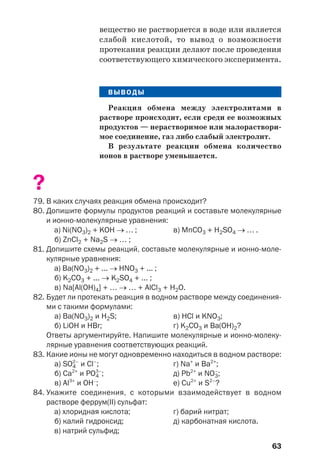 63
вещество не растворяется в воде или является
слабой кислотой, то вывод о возможности
протекания реакции делают после проведения
соответствующего химического эксперимента.
ВЫВОДЫ
Реакция обмена между электролитами в
растворе происходит, если среди ее возможных
продуктов — нерастворимое или малораствори
мое соединение, газ либо слабый электролит.
В результате реакции обмена количество
ионов в растворе уменьшается.
?
79. В каких случаях реакция обмена происходит?
80. Допишите формулы продуктов реакций и составьте молекулярные
и ионно молекулярные уравнения:
а) Ni(NO3)2 + KOH → … ; в) MnCO3 + H2SO4 → … .
б) ZnCl2 + Na2S → … ;
81. Допишите схемы реакций, составьте молекулярные и ионно моле
кулярные уравнения:
а) Ba(NO3)2 + ... → HNO3 + ... ;
б) K2CO3 + ... → K2SO4 + ... ;
в) Na[Al(OH)4] + … → … + AlCl3 + H2O.
82. Будет ли протекать реакция в водном растворе между соединения
ми с такими формулами:
а) Ba(NO3)2 и H2S; в) HCl и KNO3;
б) LiOH и HBr; г) K2CO3 и Ba(OH)2?
Ответы аргументируйте. Напишите молекулярные и ионно молеку
лярные уравнения соответствующих реакций.
83. Какие ионы не могут одновременно находиться в водном растворе:
а) SO4
2–
и Cl–
; г) Na+
и Ba2+
;
б) Ca2+
и PO4
3–
; д) Pb2+
и NO3
–
;
в) Al3+
и OH–
; е) Cu2+
и S2–
?
84. Укажите соединения, с которыми взаимодействует в водном
растворе феррум(ІІ) сульфат:
а) хлоридная кислота; г) барий нитрат;
б) калий гидроксид; д) карбонатная кислота.
в) натрий сульфид;
 