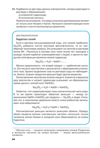 64
85. Подберите по две пары разных электролитов, которые реагируют в
растворе с образованием:
а) алюминий гидроксида;
б) силикатной кислоты.
Примите во внимание, что среди силикатов растворимыми являют
ся только соли Натрия и Калия. Напишите соответствующие моле
кулярные и ионно молекулярные уравнения.
ДЛЯ ЛЮБОЗНАТЕЛЬНЫХ
Гидролиз солей
Если в раствор кальцинированной соды, или натрий карбоната,
Na2CO3 добавить каплю раствора фенолфталеина, то он при
обретает малиновую окраску. Это указывает на наличие в растворе
ионов ОН–
. Поскольку в составе соли таких ионов нет, приходим к
выводу: натрий карбонат взаимодействует с водой, и одним из про
дуктов этой реакции является натрий гидроксид:
Na2CO3 + H2O = NaOH + … .
Можно предположить, что второй продукт — карбонатная кисло
та. Эта кислота неустойчива и разлагается с образованием углекис
лого газа. Однако выделение газа из раствора соды не наблюдает
ся. Значит, вторым продуктом реакции будет другое вещество.
Сопоставление количества атомов каждого элемента в формулах
двух реагентов и натрий гидроксида указывает на образование,
кроме щелочи, кислой соли1
NaHCO3:
Na2CO3 + H2O = NaOH + NaHCO3.
Известно, что с водой реагирует лишь незначительная часть соды.
В то же время происходит обратная реакция — между со
единениями NaOH и NaHCO3 (ее продукты — Na2CO3 и вода). Учиты
вая это, в химическом уравнении вместо знака равенства записы
вают знак обратимости:
Na2CO3 + H2O ←→ NaOH + NaHCO3.
Рассмотренная реакция является реакцией обмена. Правда,
обмен веществ своими «составными частями» неполный: только
половина ионов Натрия в исходной соли обменивается на атомы
Гидрогена.
1
Кислая соль — продукт неполного замещения атомов Гидрогена
в молекуле кислоты на атомы (точнее — ионы) металлического
элемента.
 