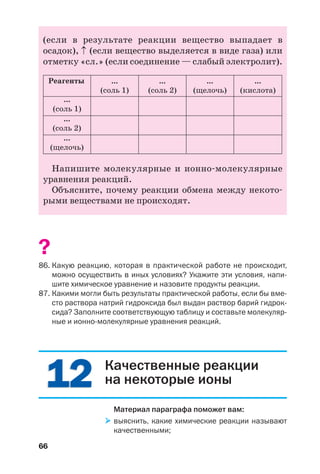 66
(если в результате реакции вещество выпадает в
осадок), ↑ (если вещество выделяется в виде газа) или
отметку «сл.» (если соединение — слабый электролит).
Реагенты ...
(соль 1)
...
(соль 2)
...
(щелочь)
...
(соль 1)
...
(соль 2)
...
(щелочь)
...
(кислота)
Напишите молекулярные и ионно молекулярные
уравнения реакций.
Объясните, почему реакции обмена между некото
рыми веществами не происходят.
?
86. Какую реакцию, которая в практической работе не происходит,
можно осуществить в иных условиях? Укажите эти условия, напи
шите химическое уравнение и назовите продукты реакции.
87. Какими могли быть результаты практической работы, если бы вме
сто раствора натрий гидроксида был выдан раствор барий гидрок
сида? Заполните соответствующую таблицу и составьте молекуляр
ные и ионно молекулярные уравнения реакций.
1212 Качественные реакции
на некоторые ионы
Материал параграфа поможет вам:
выяснить, какие химические реакции называют
качественными;
 