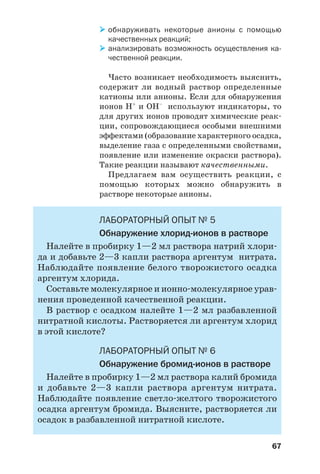 67
обнаруживать некоторые анионы с помощью
качественных реакций;
анализировать возможность осуществления ка
чественной реакции.
Часто возникает необходимость выяснить,
содержит ли водный раствор определенные
катионы или анионы. Если для обнаружения
ионов Н+
и ОН–
используют индикаторы, то
для других ионов проводят химические реак
ции, сопровождающиеся особыми внешними
эффектами (образование характерного осадка,
выделение газа с определенными свойствами,
появление или изменение окраски раствора).
Такие реакции называют качественными.
Предлагаем вам осуществить реакции, с
помощью которых можно обнаружить в
растворе некоторые анионы.
ЛАБОРАТОРНЫЙ ОПЫТ № 5
Обнаружение хлорид ионов в растворе
Налейте в пробирку 1—2 мл раствора натрий хлори
да и добавьте 2—3 капли раствора аргентум нитрата.
Наблюдайте появление белого творожистого осадка
аргентум хлорида.
Составьте молекулярное и ионно молекулярное урав
нения проведенной качественной реакции.
В раствор с осадком налейте 1—2 мл разбавленной
нитратной кислоты. Растворяется ли аргентум хлорид
в этой кислоте?
ЛАБОРАТОРНЫЙ ОПЫТ № 6
Обнаружение бромид ионов в растворе
Налейте в пробирку 1—2 мл раствора калий бромида
и добавьте 2—3 капли раствора аргентум нитрата.
Наблюдайте появление светло желтого творожистого
осадка аргентум бромида. Выясните, растворяется ли
осадок в разбавленной нитратной кислоте.
 